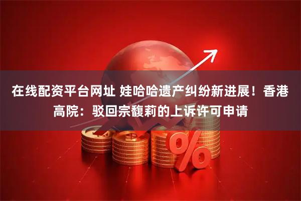 在线配资平台网址 娃哈哈遗产纠纷新进展!香港高院:驳回宗馥莉的上诉许可申请