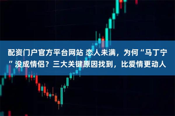 配资门户官方平台网站 恋人未满,为何“马丁宁”没成情侣?三大关键原因找到,比爱情更动人