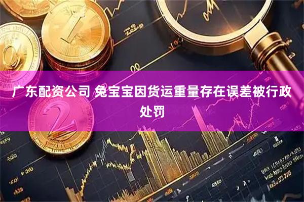 广东配资公司 兔宝宝因货运重量存在误差被行政处罚