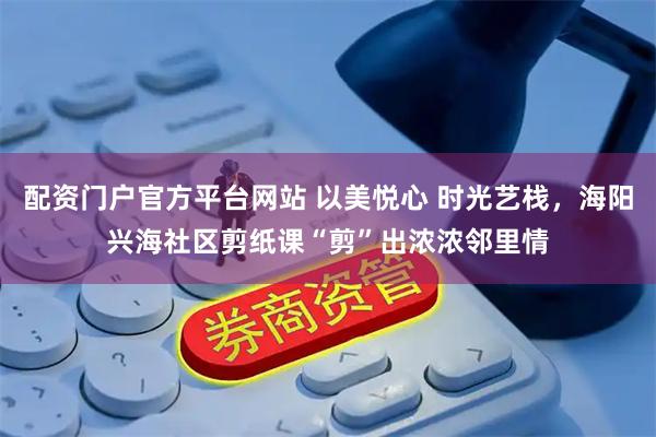 配资门户官方平台网站 以美悦心 时光艺栈,海阳兴海社区剪纸课“剪”出浓浓邻里情