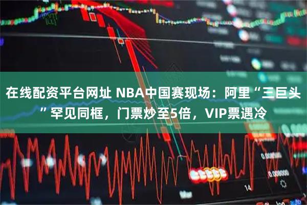 在线配资平台网址 NBA中国赛现场:阿里“三巨头”罕见同框,门票炒至5倍,VIP票遇冷