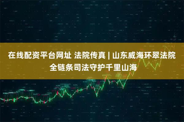 在线配资平台网址 法院传真 | 山东威海环翠法院 全链条司法守护千里山海