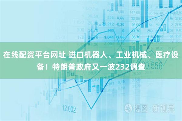 在线配资平台网址 进口机器人、工业机械、医疗设备!特朗普政府又一波232调查