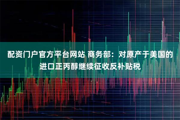 配资门户官方平台网站 商务部:对原产于美国的进口正丙醇继续征收反补贴税