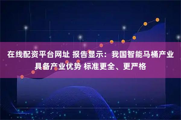 在线配资平台网址 报告显示:我国智能马桶产业具备产业优势 标准更全、更严格