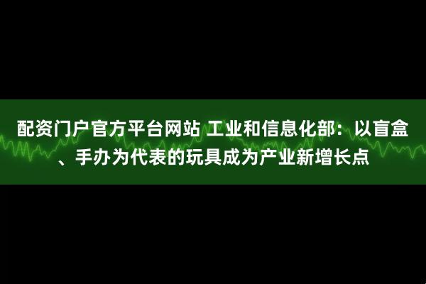 配资门户官方平台网站 工业和信息化部:以盲盒、手办为代表的玩具成为产业新增长点