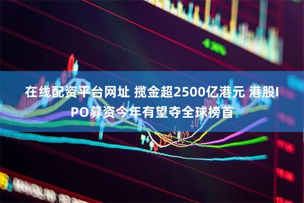 在线配资平台网址 揽金超2500亿港元 港股IPO募资今年有望夺全球榜首