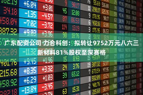 广东配资公司 力合科创：拟转让9752万元八六三新材料81%股权至深赛格