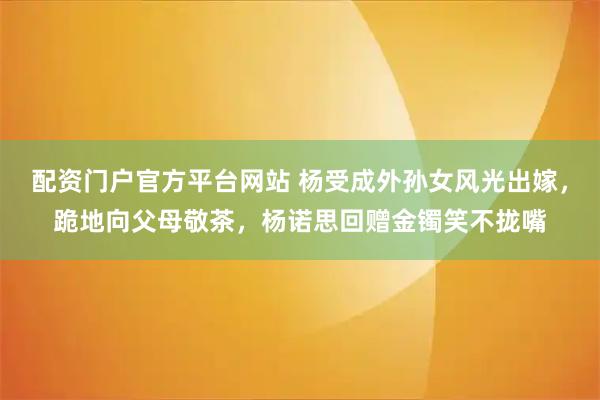 配资门户官方平台网站 杨受成外孙女风光出嫁，跪地向父母敬茶，杨诺思回赠金镯笑不拢嘴
